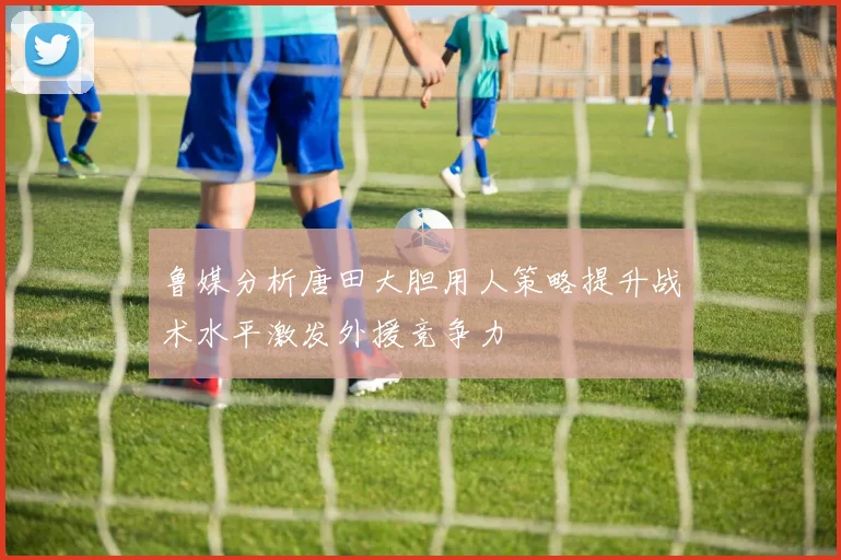 鲁媒分析唐田大胆用人策略提升战术水平激发外援竞争力