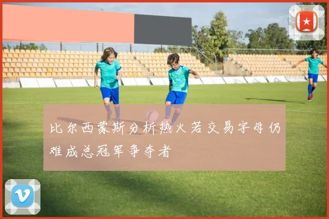 比尔西蒙斯分析热火若交易字母仍难成总冠军争夺者
